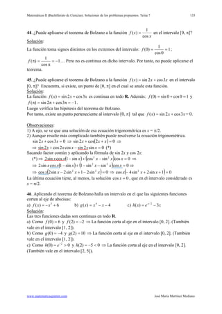 Matemáticas II (Bachillerato de Ciencias). Soluciones de los problemas propuestos. Tema 7
www.matematicasjmmm.com José María Martínez Mediano
135
44. ¿Puede aplicarse el teorema de Bolzano a la función
x
xf
cos
1
)( = en el intervalo [0, π]?
Solución
La función toma signos distintos en los extremos del intervalo:
:
1
0cos
1
)0( ==f ;
1
cos
1
)( −=
π
=πf … Pero no es continua en dicho intervalo. Por tanto, no puede aplicarse el
teorema.
45. ¿Puede aplicarse el teorema de Bolzano a la función xxxf 3cos2sin)( += en el intervalo
[0, π]? Encuentra, si existe, un punto de [0, π] en el cual se anule esta función.
Solución
La función
:
xxxf 3cos2sin)( += es continua en todo R. Además: 10cos0sin)0( =+=f y
13cos2sin)( −=π+π=πf .
Luego verifica las hipótesis del teorema de Bolzano.
Por tanto, existe un punto perteneciente al intervalo [0, π] tal que xxxf 3cos2sin)( += = 0.
Observaciones
1) A ojo, se ve que una solución de esa ecuación trigonométrica es x = π/2.
:
2) Aunque resulte más complicado también puede resolverse la ecuación trigonométrica.
03cos2sin =+ xx ⇒ ( ) 02cos2sin =++ xxx ⇒
⇒ 0sin2sincos2cos2sin =−+ xxxxx (*)
Sacando factor común y aplicando la fórmula de sin 2x y cos 2x:
(*) ⇒ ( ) ( ) 0cossincossin1cossin2 22
=−+− xxxxxx ⇒
⇒ ( ) ( ) 0cossinsin1sin1cossin2 22
=−−+− xxxxxx ⇒
⇒ ( ) 0sin21sin2sin2cos 22
=−+− xxxx ⇒ ( ) 01sin2sin4cos 2
=++− xxx
La última ecuación tiene, al menos, la solución 0cos =x , que en el intervalo considerado es
x = π/2.
46. Aplicando el teorema de Bolzano halla un intervalo en el que las siguientes funciones
corten al eje de abscisas:
a) 6)( 3
+−= xxf b) 4)( 4
−−= xxxg c) xexh x
3)( 2
−= −
Solución
Las tres funciones dadas son continuas en todo R.
:
a) Como 6)0( =f y 2)2( −=f ⇒ La función corta al eje en el intervalo [0, 2]. (También
vale en el intervalo [1, 2]).
b) Como 4)0( −=g y 10)2( =g ⇒ La función corta al eje en el intervalo [0, 2]. (También
vale en el intervalo [1, 2]).
c) Como 0)0( 2
>= −
eh y 05)2( <−=h ⇒ La función corta al eje en el intervalo [0, 2].
(También vale en el intervalo [2, 5]).
 