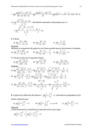 Matemáticas II (Bachillerato de Ciencias). Soluciones de los problemas propuestos. Tema 7
www.matematicasjmmm.com José María Martínez Mediano
117
=
( )
( ) ( )
( ) ( ) ( ) 822·2442
2
444
44
444
000
=+=−++=
−++
=
−−+
−++
→→→
xxlím
x
xxx
lím
xx
xxx
lím
xxx
.
c)
2
2 ( 2)
2x
x x x
lím
x→∞
− − −
−
= (dividiendo numerador y denominador por x) =
= 0
1
11
2
22
2
2
=
−
=
−





 −
−
−
∞→
x
x
x
x
x
xx
lím
x
6. Calcula:
a)
43
102
3
2
+−
+
+∞→ xx
xx
lím
x
b) 2
2
52
43
xx
x
lím
x −
−
+∞→
c)
xx
x
lím
x 12
2
2
3
+
−
+∞→
Solución
Mediante la comparación de grados los tres límites pueden hacerse directamente, resultando:
:
a) 0
43
102
3
2
=
+−
+
+∞→ xx
xx
lím
x
. b)
5
3
52
43
2
2
−=
−
−
+∞→ xx
x
lím
x
. c) ∞=
+
−
+∞→ xx
x
lím
x 12
2
2
3
.
7. Calcula el valor de los siguientes límites:
a)
xx
xx
lím
x
34
15
2
2
+
+−
∞→
b)
12
22
−
+
∞→ x
xx
lím
x
c)
35
53
3
2
−+
+
∞→
xx
xx
lím
x
Solución
a)
:
2
1
4
1
34
15
34
15
34
15
2
2
2
2
2
2
==
+
+−
=
+
+−
=





∞
∞
=
+
+−
∞→∞→∞→ xx
xx
lím
xx
xx
lím
xx
xx
lím
xxx
.
b)
2
1
4
1
144
2
)12(
2
12
2
2
2
2
22
==
+−
+
=
−
+
=





∞
∞
=
−
+
∞→∞→∞→ xx
xx
lím
x
xx
lím
x
xx
lím
xxx
.
c) ∞=





=
−+
+
=
−+
+
=





∞
∞
=
−+
+
∞→∞→∞→ 0
3
35
5
3
35
53
35
53
4
3
2
3
2
2
3
2
x
xx
xlím
x
xx
x
xx
lím
xx
xx
lím
xxx
.
8. A partir de la definición del número e, e
x
lím
x
x
=





+
+∞→
1
1 , utilizando las propiedades de los
límites, demuestra que.
a) p
px
x
e
x
lím =





+
+∞→
1
1 b) e
px
lím
px
x
=





+
+∞→
1
1 , p ≠ 0 c) p
x
x
e
x
p
lím =





+
+∞→
1
Solución
a) Para demostrarlo se transforma la expresión inicial como sigue:
:
p
px
x
px
x
e
x
lím
x
lím =














+=





+
+∞→+∞→
1
1
1
1
 