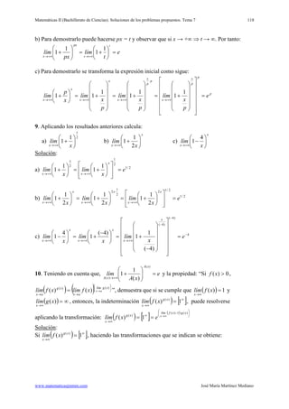 Matemáticas II (Bachillerato de Ciencias). Soluciones de los problemas propuestos. Tema 7
www.matematicasjmmm.com José María Martínez Mediano
118
b) Para demostrarlo puede hacerse px = t y observar que si x → +∞ ⇒ t → ∞. Por tanto:
e
t
lím
px
lím
t
t
px
x
=





+=





+
+∞→+∞→
1
1
1
1
c) Para demostrarlo se transforma la expresión inicial como sigue:
p
p
p
x
x
p
p
x
x
x
x
x
x
e
p
x
lím
p
x
lím
p
x
lím
x
p
lím =


























+=












+=












+=





+
+∞→+∞→+∞→+∞→
1
1
1
1
1
11
·
9. Aplicando los resultados anteriores calcula:
a)
21
1
x
x x
lím 





+
+∞→
b)
x
x x
lím 





+
+∞→ 2
1
1 c)
x
x x
lím 





−
+∞→
4
1
Solución
a)
:
2/1
2
1
2 1
1
1
1 e
x
lím
x
lím
x
x
x
x
=














+=





+
+∞→+∞→
b) 2/1
2/12
2
1
·2
2
1
1
2
1
1
2
1
1 e
x
lím
x
lím
x
lím
x
x
x
x
x
x
=














+=





+=





+
+∞→+∞→+∞→
c) 4
)4(
)4(
)4(
1
1
)4(
1
4
1 −
−
−
+∞→+∞→+∞→
=


























−
+=




 −
+=





− e
x
lím
x
lím
x
lím
x
x
x
x
x
x
10. Teniendo en cuenta que, e
xA
lím
xA
xA
=





+
+∞→
)(
)( )(
1
1 y la propiedad: “Si 0)( >xf ,
( ) ( ) 





→→
→=
)()(
)()(
xglím
ax
xg
ax
axxflímxflím ”, demuestra que si se cumple que ( ) 1)( =
∞→
xflím
x
y
( ) ∞=
∞→
)(xglím
x
, entonces, la indeterminación ( ) [ ]∞
∞→
= 1)( )(xg
x
xflím , puede resolverse
aplicando la transformación: ( ) [ ]
( ) 





−
∞
∞→
∞→
==
)(·1)(
)(
1)(
xgxflím
xg
x
x
exflím
Solución
Si
:
( ) [ ]∞
∞→
= 1)( )(xg
x
xflím , haciendo las transformaciones que se indican se obtiene:
 
