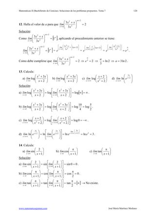 Matemáticas II (Bachillerato de Ciencias). Soluciones de los problemas propuestos. Tema 7
www.matematicasjmmm.com José María Martínez Mediano
120
12. Halla el valor de a para que 2
3
3
2
2
2
=




 +
+
∞→
ax
x x
xx
lím
Solución
Como
:
[ ]∞
+
∞→
=




 +
1
3
3
2
2
2 ax
x x
xx
lím , aplicando el procedimiento anterior se tiene:
[ ]∞
+
∞→
=




 +
1
3
3
2
2
2 ax
x x
xx
lím =
( )







+








−
+
∞→
2·1
3
3
2
2
ax
x
xx
lím
x
e =
( )







+





∞→
2·
3 2
ax
x
x
lím
x
e = 33
2
2
2
a
x
xax
lím
ee
x
=















 +
∞→
.
Como debe cumplirse que 2
3
3
2
2
2
=




 +
+
∞→
ax
x x
xx
lím ⇒ 23
=
a
e ⇒ 2ln
3
=
a
⇒ 2ln3=a .
13. Calcula:
a) 





+
+
∞→ 2
3
log
2
x
xx
lím
x
b) 





+
+
→ 2
3
log
2
2 x
xx
lím
x
c) 





+
+
+∞→ 2
2
log 2
x
x
lím
x
d) 






 +
+∞→
2
3
ln x
x
x
elím
Solución
a)
:
[ ] ∞=∞=











+
+
=





+
+
∞→∞→
log
2
3
log
2
3
log
22
x
xx
lím
x
xx
lím
xx
.
b)
2
5
log
4
10
log
2
3
log
2
3
log
2
2
2
2
==











+
+
=





+
+
→→ x
xx
lím
x
xx
lím
xx
.
c) −∞==











+
+
=





+
+
+∞→+∞→
0log
2
2
log
2
2
log 22
x
x
lím
x
x
lím
xx
.
d) 3lnlnlnln 32
3
2
3
2
3
===
















=






 





++
+∞→
+
+∞→
+∞→
eeelímelím x
x
lím
x
x
x
x
x
x
x
.
14. Calcula:
a) 





+∞→ 1
2
sin
x
lím
x
b) 





+
π
→ 1
cos
1 x
lím
x
c) 





+
π
→ 1
tan
1 x
lím
x
Solución
a)
:
00sin
1
2
sin
1
2
sin ==











+
=





+ ∞→∞→ x
lím
x
lím
xx
.
b) 0
2
cos
1
cos
1
cos
11
=
π
=











+
π
=





+
π
→→ x
lím
x
lím
xx
.
c) [ ]∞=
π
=











+
π
=





+
π
→→ 2
tan
1
tan
1
tan
11 x
lím
x
lím
xx
→ No existe.
 