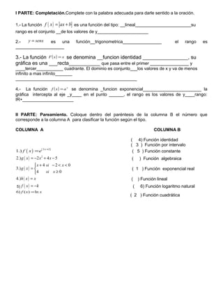 I PARTE: Completación.Complete con la palabra adecuada para darle sentido a la oración.
1.- La función ( )f x ax b= + es una función del tipo: __lineal_______________________su
rango es el conjunto __de los valores de y_____________________
2.- senxy = es una función__trigonometrica________________ el rango es
____________________
3.- La función ( ) xxF = se denomina __funcion identidad ________________, su
gráfica es una ___recta___________ que pasa entre el primer ________________ y
____tercer___________ cuadrante. El dominio es conjunto___los valores de x y va de menos
infinito a mas infinito_______
__________________________________________________
4.- La función ( ) x
axf = se denomina _funcion exponencial________________________ la
gráfica intercepta al eje _y____ en el punto ______, el rango es los valores de y____rango:
IR+_____________________
II PARTE: Pareamiento. Coloque dentro del paréntesis de la columna B el número que
corresponde a la columna A para clasificar la función según el tipo.
COLUMNA A COLUMNA B
( 4) Función identidad
( 3 ) Función por intervalo
( ) ( )3 2
1.)
x
f x e
+
= ( 5 ) Función constante
( ) 2
2.) 2 4 5g x x x= − + − ( ) Función algebraica
( )
4 2 0
3.)
4 0
x si x
g x
si x
+ − < <
= 
≥
( 1 ) Función exponencial real
( )4.)h x x= ( ) Función lineal
5) ( )f x k= − ( 6) Función logaritmo natural
xxf ln)()6 =
( 2 ) Función cuadrática
 