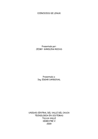 EJERCICIOS DE LINUX




          Presentado por:
      JEIMY KAROLINA ROJAS




             Presentado a:
       Ing. EDGAR SANDOVAL




UNIDAD CENTRAL DEL VALLE DEL CAUCA
    TECNOLOGIA EN SISTEMAS
          TULUA-VALLE
           SEMESTRE V
              2009
 