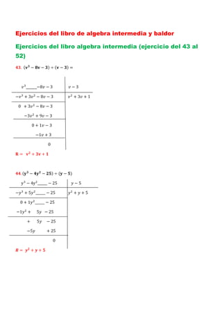 Ejercicios del libro de algebra intermedia y baldor

Ejercicios del libro algebra intermedia (ejercicio del 43 al
52)
     .		       −         −            ÷       −           =



           _____−8 − 3                                    −3

−          +3        −8 −3                        		          +3 +1

			0		 + 3          −8 −3

									−3         +9 −3

																	0 + 1 − 3

																					−1 + 3

																																		0

    = 		        +         +



     .        −           −               ÷       −

						y − 4y ______ − 25                                      −5

−          +5       ______ − 25                       	       +    +5

					0 + 1          ______ − 25

	−1         + 					5 		 − 25

												+							5 				 − 25

												−5 											 + 25

																																							0

    = 	! + ! +
 