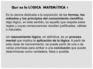 Qué es la LÓGICA MATEMÁTICA ?
Es la ciencia dedicada a la exposición de las formas, los
métodos y los principios del conocimiento científico.
Algo lógico, en este sentido, es aquello que respeta estas
reglas y cuyas consecuencias resultan justificadas, válidas
o naturales.
Un razonamiento lógico, en definitiva, es un proceso
mental que implica la aplicación de la lógica. A partir de
esta clase de razonamiento, se puede partir de una o de
varias premisas para arribar a una conclusión que puede
determinarse como verdadera, falsa o posible.
 