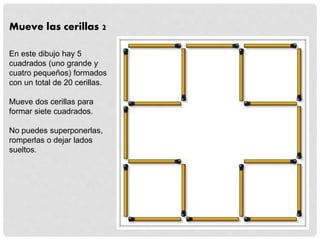 Mueve las cerillas 2
En este dibujo hay 5
cuadrados (uno grande y
cuatro pequeños) formados
con un total de 20 cerillas.
Mueve dos cerillas para
formar siete cuadrados.
No puedes superponerlas,
romperlas o dejar lados
sueltos.
 