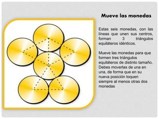 Mueve las monedas
Estas seis monedas, con las
líneas que unen sus centros,
forman 3 triángulos
equiláteros idénticos.
Mueve las monedas para que
formen tres triángulos
equiláteros de distinto tamaño.
Debes moverlas de una en
una, de forma que en su
nueva posición toquen
siempre al menos otras dos
monedas
 