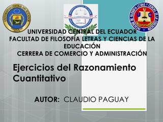 UNIVERSIDAD CENTRAL DEL ECUADOR
FACULTAD DE FILOSOFÍA LETRAS Y CIENCIAS DE LA
EDUCACIÓN
CERRERA DE COMERCIO Y ADMINISTRACIÓN
AUTOR: CLAUDIO PAGUAY
Ejercicios del Razonamiento
Cuantitativo
 