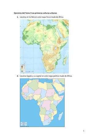 1
Ejercicios del Tema 3 Las primeras culturas urbanas
1. Localiza el río Nilo en este mapa físico mudo de África.
2. Localiza Egipto y su capital en este mapa político mudo de África.
 