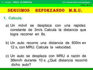 SEGUIMOS REFORZANDO M.R.U.
V - Unidad : FÍSICA ELEMENTAL
Tema: M.R.U
I.E.P «Nuestra Señora de Guadalupe»
1. Calcula.
a) Un móvil se desplaza con una rapidez
constante de 3m/s. Calcula la distancia que
logra recorrer en 8s.
b) Un auto recorre una distancia de 600m en
12 s, con MRU. Calcula la velocidad.
c) Un auto se desplaza con MRU a razón de
36km/h durante 10 s. ¿Qué distancia recorrió
dicho auto?
 