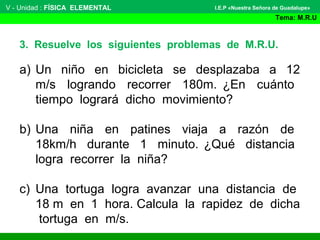 V - Unidad : FÍSICA ELEMENTAL
Tema: M.R.U
I.E.P «Nuestra Señora de Guadalupe»
a) Un niño en bicicleta se desplazaba a 12
m/s logrando recorrer 180m. ¿En cuánto
tiempo logrará dicho movimiento?
b) Una niña en patines viaja a razón de
18km/h durante 1 minuto. ¿Qué distancia
logra recorrer la niña?
c) Una tortuga logra avanzar una distancia de
18 m en 1 hora. Calcula la rapidez de dicha
tortuga en m/s.
3. Resuelve los siguientes problemas de M.R.U.
 