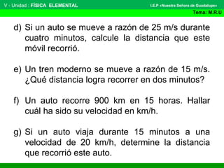 V - Unidad : FÍSICA ELEMENTAL
Tema: M.R.U
I.E.P «Nuestra Señora de Guadalupe»
d) Si un auto se mueve a razón de 25 m/s durante
cuatro minutos, calcule la distancia que este
móvil recorrió.
e) Un tren moderno se mueve a razón de 15 m/s.
¿Qué distancia logra recorrer en dos minutos?
f) Un auto recorre 900 km en 15 horas. Hallar
cuál ha sido su velocidad en km/h.
g) Si un auto viaja durante 15 minutos a una
velocidad de 20 km/h, determine la distancia
que recorrió este auto.
 