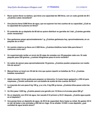 http://julio-
  http://julio -detodounpoco.blogspot.com/ 5º PRIMARIA JULIOPROFE
……………………………………………………………………………………………………………………


3   Rocío quiere llenar su bañera, que tiene una capacidad de 300 litros, con un cubo grande de 20 l.
    ¿Cuántos cubos necesitará?


4   Una piscina tiene 6.000 litros de agua, que se suponen los tres cuartos de su capacidad. ¿Cuál es
    la capacidad de la piscina en litros?


5   El contenido de un depósito de 60 dal se quiere distribuir en garrafas de 3 dal. ¿Cuántas garrafas
    serán necesarias?


6   Dos garbanzos pesan aproximadamente 1 g. ¿Cuántos garbanzos hay, aproximadamente, en un
    paquete de un kilo?


7   Un camión cisterna se llena con 2.500 litros. ¿Cuántos kilolitros harán falta para llenar 5
    camiones como ese?
    .

8   Un supermercado recibe un envío de 20 cajas de cereales con 30 paquetes cada una. Si cada
    paquete pesa 250 gramos, ¿cuántos kilogramos pesa el envío recibido?


9   Un sobre de azúcar pesa aproximadamente 10 gramos. ¿Cuántos pueden prepararse con medio
    kilo de azúcar?
    .

10 Manuel tiene un tonel con 30 dal de vino que quiere repartir en botellas de 75 cl. ¿Cuántas
    botellas necesitará?
    .

11 Adela necesita 3 dl de aceite para preparar un bizcocho, 5 cl para hacer gazpacho y 250 ml para
    mayonesa. ¿Tendrá suficiente con una botella de aceite de tres cuartos de litro?.

12 La mascota de Lara pesa 8 kg 150 g, y su cría, 5 kg 250 g menos. ¿Cuántos kilos pesan entre las
    dos?

13 Un litro pesa 1,025 kg. ¿Cuánto pesará una garrafa con 12 litros si el envase pesa 200 g?

14 De un depósito con 25 kl de agua, han sacado 6 hl primero y 93,5 l después. ¿Cuánta agua queda
    en el depósito?

15 Una granja tiene un depósito de agua, de 50 kl de capacidad, lleno hasta su mitad. Se gastan 42 hl
    en dar de beber a los animales y 650 dal en riego. Si se añaden 12.520 l a ese depósito, ¿qué
    cantidad de agua tendrá ahora?
 