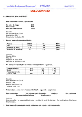 http://julio-
  http://julio -detodounpoco.blogspot.com/ 5º PRIMARIA JULIOPROFE
……………………………………………………………………………………………………………………
                                      SOLUCIONARIO

1.- UNIDADES DE CAPACIDAD

1   Une los objetos con las capacidades.

    Un cubo de fregar                  3 hl
    Una bañera                         1 kl
    Una piscina hinchable              2 dal

    Solución:
    Un cubo de fregar: 2 dal
    Una bañera: 3 hl
    Una piscina hinchable: 1 kl

2   Estima las siguientes capacidades.

    Piscina                       200 kl                30 l                 14 hl
    Olla                          13 dal                 3l                  0,5 kl
    Depósito de agua              17 hl                  5l                  9 dal
    Depósito de gasolina            5l                  5 kl                 5 dal


    Solución:
    Piscina: 200 kl
    Olla: 3 l
    Depósito de agua: 17 hl
    Depósito de gasolina: 5 dal

3   De los siguientes objetos estima su correspondiente capacidad.

    Lata de refresco                 33 cl            3,3 l           3 ml
    Dedal                            2 dl              2l             2 ml
    Frasco de colonia                 1l              3 dl            4 ml
    Taza de café                     0,5 l            1 dl            3 cl


    Solución:
    Lata de refresco: 33 cl
    Dedal: 2 ml
    Frasco de colonia: 1l
    Taza de café: 1 dl.
4   Ordena de menor a mayor la capacidad de los siguientes recipientes:

    Una cantimplora          Un tubo de pasta de dientes      Una jarra                  Una cucharilla
                La capacidad de tu boca          Una lavadora

    Solución:
    Una cucharilla < La capacidad de tu boca < Un tubo de pasta de dientes < Una cantimplora < Una jarra <
    Una lavadora.

5   Une los siguientes objetos con la capacidad que estimes correspondiente.
 
