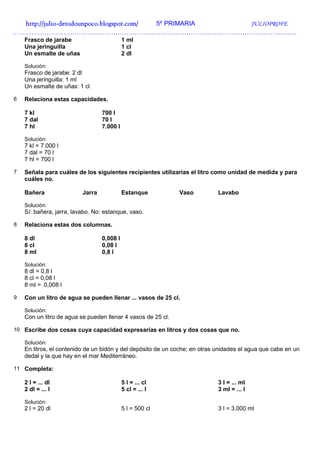 http://julio-
  http://julio -detodounpoco.blogspot.com/ 5º PRIMARIA JULIOPROFE
……………………………………………………………………………………………………………………
    Frasco de jarabe                        1 ml
    Una jeringuilla                         1 cl
    Un esmalte de uñas                      2 dl

    Solución:
    Frasco de jarabe: 2 dl
    Una jeringuilla: 1 ml
    Un esmalte de uñas: 1 cl

6   Relaciona estas capacidades.

    7 kl                          700 l
    7 dal                         70 l
    7 hl                          7.000 l

    Solución:
    7 kl = 7.000 l
    7 dal = 70 l
    7 hl = 700 l

7   Señala para cuáles de los siguientes recipientes utilizarías el litro como unidad de medida y para
    cuáles no.

    Bañera                Jarra             Estanque          Vaso           Lavabo

    Solución:
    Sí: bañera, jarra, lavabo. No: estanque, vaso.

8   Relaciona estas dos columnas.

    8 dl                          0,008 l
    8 cl                          0,08 l
    8 ml                          0,8 l

    Solución:
    8 dl = 0,8 l
    8 cl = 0,08 l
    8 ml = 0,008 l

9   Con un litro de agua se pueden llenar ... vasos de 25 cl.

    Solución:
    Con un litro de agua se pueden llenar 4 vasos de 25 cl.

10 Escribe dos cosas cuya capacidad expresarías en litros y dos cosas que no.

    Solución:
    En litros, el contenido de un bidón y del depósito de un coche; en otras unidades el agua que cabe en un
    dedal y la que hay en el mar Mediterráneo.

11 Completa:

    2 l = ... dl                            5 l = ... cl                     3 l = ... ml
    2 dl = ... l                            5 cl = ... l                     3 ml = ... l

    Solución:
    2 l = 20 dl                             5 l = 500 cl                     3 l = 3.000 ml
 