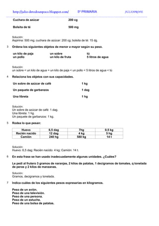 http://julio-
  http://julio -detodounpoco.blogspot.com/ 5º PRIMARIA JULIOPROFE
……………………………………………………………………………………………………………………
    Cuchara de azúcar                           200 cg

    Bolsita de té                               500 mg


    Solución:
    Aspirina: 500 mg; cuchara de azúcar: 200 cg; bolsita de té: 15 dg.

3   Ordena los siguientes objetos de menor a mayor según su peso.

    un kilo de paja              un sobre                       tú
    un pollo                     un kilo de fruta               5 litros de agua


    Solución:
    un sobre < un kilo de agua = un kilo de paja < un pollo < 5 litros de agua < tú

4   Relaciona los objetos con sus capacidades.

    Un sobre de azúcar de café                            1 kg

    Un paquete de garbanzos                               1 dag

    Una libreta                                           1 hg


    Solución:
    Un sobre de azúcar de café: 1 dag.
    Una libreta: 1 hg.
    Un paquete de garbanzos: 1 kg.

5   Rodea lo que pesan:

          Huevo                 6,5 dag                 7hg                  0,5 kg
       Recién nacido            12 dag                  4 kg                  5 hg
          Camión                240 hg                 580 kg                 14 t


    Solución:
    Huevo: 6,5 dag; Recién nacido: 4 kg; Camión: 14 t.

6   En esta frase se han usado inadecuadamente algunas unidades. ¿Cuáles?

    Le pedí al frutero 3 gramos de naranjas, 2 kilos de patatas, 1 decigramos de tomates, q tonelada
    de peras y 2 kilos de manzanas.

    Solución:
    Gramos, decigramos y tonelada.

7   Indica cuáles de los siguientes pesos expresarías en kilogramos.

    Peso de un avión.
    Peso de una televisión.
    Peso de una persona.
    Peso de un estuche.
    Peso de una bolsa de patatas.
 