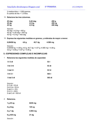 http://julio-
  http://julio -detodounpoco.blogspot.com/ 5º PRIMARIA JULIOPROFE
……………………………………………………………………………………………………………………
    2 medios kilos = 1.000 gramos.
    6 cuartos de kilo = 1,5 kilos.

14 Relaciona las tres columnas.

    45 dag                        0,45 dag                       450 g
    45 dg                         4,5 kg                         450 cg
    45 hg                         4,5 hg                         450 dag

    Solución:
    45 dag = 4,5 hg = 450 g
    45 dg = 0,45 dag = 450 cg
    45 hg = 4,5 kg = 450 dag

15 Expresa las siguientes medidas en gramos, y ordénalas de mayor a menor.

    0,00456 kg            4,6 g        45,7 dg          4.580 mg

    Solución:
    0,00456 kg = 4,56 g; 4,6 g; 45,7 dg = 4,57 g; 4.580 mg = 4,58 g.
    4,6 g > 4,58 g > 4,57 g > 4,56 g.

5.- EXPRESIONES COMPLEJAS E INCOMPLEJAS

1   Relaciona las siguientes medidas de capacidad.

    5 l 3 dl                                             53 l

    5 kl 3 hl                                            53 dl

    5 dal 3 l                                            53 hl

    5 hl 3 l                                             503 l

    5 dal 3 dl                                           503 dl


    Solución:
    5 l 3 dl = 53 dl
    5 kl 3 hl = 53 hl
    5 dal 3 l = 53 l
    5 hl 3 l = 503 l
    5 dal 3 dl = 503 dl


2   Relaciona.

    1 g 25 cg                     6439 mg

    4 g 3mg                       125 cg

    2 g 1 dg                      4.003 mg

    6 g 439 mg                    21 dg

    Solución:
 