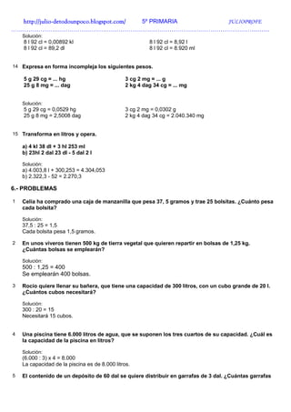 http://julio-
  http://julio -detodounpoco.blogspot.com/ 5º PRIMARIA JULIOPROFE
……………………………………………………………………………………………………………………
    Solución:
    8 l 92 cl = 0,00892 kl                               8 l 92 cl = 8,92 l
    8 l 92 cl = 89,2 dl                                  8 l 92 cl = 8.920 ml


14 Expresa en forma incompleja los siguientes pesos.

    5 g 29 cg = ... hg                          3 cg 2 mg = ... g
    25 g 8 mg = ... dag                         2 kg 4 dag 34 cg = ... mg


    Solución:
    5 g 29 cg = 0,0529 hg                       3 cg 2 mg = 0,0302 g
    25 g 8 mg = 2,5008 dag                      2 kg 4 dag 34 cg = 2.040.340 mg


15 Transforma en litros y opera.

    a) 4 kl 38 dl + 3 hl 253 ml
    b) 23hl 2 dal 23 dl - 5 dal 2 l

    Solución:
    a) 4.003,8 l + 300,253 = 4.304,053
    b) 2.322,3 - 52 = 2.270,3

6.- PROBLEMAS

1   Celia ha comprado una caja de manzanilla que pesa 37, 5 gramos y trae 25 bolsitas. ¿Cuánto pesa
    cada bolsita?

    Solución:
    37,5 : 25 = 1,5
    Cada bolsita pesa 1,5 gramos.

2   En unos viveros tienen 500 kg de tierra vegetal que quieren repartir en bolsas de 1,25 kg.
    ¿Cuántas bolsas se emplearán?

    Solución:
    500 : 1,25 = 400
    Se emplearán 400 bolsas.
3   Rocío quiere llenar su bañera, que tiene una capacidad de 300 litros, con un cubo grande de 20 l.
    ¿Cuántos cubos necesitará?

    Solución:
    300 : 20 = 15
    Necesitará 15 cubos.


4   Una piscina tiene 6.000 litros de agua, que se suponen los tres cuartos de su capacidad. ¿Cuál es
    la capacidad de la piscina en litros?

    Solución:
    (6.000 : 3) x 4 = 8.000
    La capacidad de la piscina es de 8.000 litros.

5   El contenido de un depósito de 60 dal se quiere distribuir en garrafas de 3 dal. ¿Cuántas garrafas
 