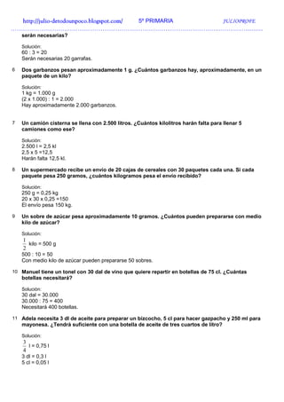 http://julio-
  http://julio -detodounpoco.blogspot.com/ 5º PRIMARIA JULIOPROFE
……………………………………………………………………………………………………………………
    serán necesarias?

    Solución:
    60 : 3 = 20
    Serán necesarias 20 garrafas.

6   Dos garbanzos pesan aproximadamente 1 g. ¿Cuántos garbanzos hay, aproximadamente, en un
    paquete de un kilo?

    Solución:
    1 kg = 1.000 g
    (2 x 1.000) : 1 = 2.000
    Hay aproximadamente 2.000 garbanzos.


7   Un camión cisterna se llena con 2.500 litros. ¿Cuántos kilolitros harán falta para llenar 5
    camiones como ese?

    Solución:
    2.500 l = 2,5 kl
    2,5 x 5 =12,5
    Harán falta 12,5 kl.

8   Un supermercado recibe un envío de 20 cajas de cereales con 30 paquetes cada una. Si cada
    paquete pesa 250 gramos, ¿cuántos kilogramos pesa el envío recibido?

    Solución:
    250 g = 0,25 kg
    20 x 30 x 0,25 =150
    El envío pesa 150 kg.

9   Un sobre de azúcar pesa aproximadamente 10 gramos. ¿Cuántos pueden prepararse con medio
    kilo de azúcar?

    Solución:
    1
      kilo = 500 g
    2
    500 : 10 = 50
    Con medio kilo de azúcar pueden prepararse 50 sobres.

10 Manuel tiene un tonel con 30 dal de vino que quiere repartir en botellas de 75 cl. ¿Cuántas
    botellas necesitará?

    Solución:
    30 dal = 30.000
    30.000 : 75 = 400
    Necesitará 400 botellas.

11 Adela necesita 3 dl de aceite para preparar un bizcocho, 5 cl para hacer gazpacho y 250 ml para
    mayonesa. ¿Tendrá suficiente con una botella de aceite de tres cuartos de litro?

    Solución:
    3
      l = 0,75 l
    4
    3 dl = 0,3 l
    5 cl = 0,05 l
 