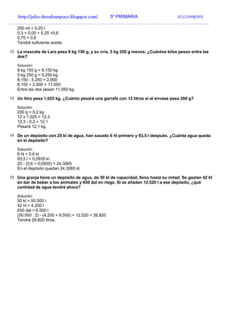 http://julio-
  http://julio -detodounpoco.blogspot.com/ 5º PRIMARIA JULIOPROFE
……………………………………………………………………………………………………………………
   250 ml = 0,25 l
   0,3 + 0,05 + 0,25 =0,6
   0,75 > 0,6
   Tendrá suficiente aceite.

12 La mascota de Lara pesa 8 kg 150 g, y su cría, 5 kg 250 g menos. ¿Cuántos kilos pesan entre las
   dos?

   Solución:
   8 kg 150 g = 8,150 kg
   5 kg 250 g = 5,250 kg
   8,150 - 5,250 = 2,900
   8,150 + 2,900 = 11,050
   Entre las dos pesan 11,050 kg.

13 Un litro pesa 1,025 kg. ¿Cuánto pesará una garrafa con 12 litros si el envase pesa 200 g?

   Solución:
   200 g = 0,2 kg
   12 x 1,025 = 12,3
   12,3 - 0,2 = 12,1
   Pesará 12,1 kg.

14 De un depósito con 25 kl de agua, han sacado 6 hl primero y 93,5 l después. ¿Cuánta agua queda
   en el depósito?

   Solución:
   6 hl = 0,6 kl
   93,5 l = 0,0935 kl
   25 - (0,6 + 0,0935) = 24,3065
   En el depósito quedan 24,3065 kl.

15 Una granja tiene un depósito de agua, de 50 kl de capacidad, lleno hasta su mitad. Se gastan 42 hl
   en dar de beber a los animales y 650 dal en riego. Si se añaden 12.520 l a ese depósito, ¿qué
   cantidad de agua tendrá ahora?

   Solución:
   50 kl = 50.000 l
   42 hl = 4.200 l
   650 dal = 6.500 l
   (50.000 : 2) - (4.200 + 6.500) + 12.520 = 26.820
   Tendrá 26.820 litros.
 