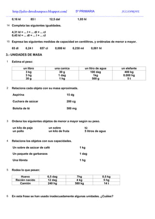 http://julio-
  http://julio -detodounpoco.blogspot.com/ 5º PRIMARIA JULIOPROFE
……………………………………………………………………………………………………………………
    0,16 kl           85 l               12,5 dal                1,05 hl

14 Completa las siguientes igualdades.

    4,31 kl = ... l = ... dl = ... cl
    0,45 kl = ... dl = ... l = ... cl

15 Expresa las siguientes medidas de capacidad en centilitros, y ordénalas de menor a mayor.

    65 dl        6,24 l        657 cl        0,006 kl      6,230 ml          0,061 hl

3.- UNIDADES DE MASA

1   Estima el peso:

               un libro                      una canica                  un litro de agua        un elefante
                3 kg                            30 g                         100 dag               400 kg
                3 hg                           1 dag                            1kg               8.000 hg
                30 g                            1 hg                           500 g                 5t


2   Relaciona cada objeto con su masa aproximada.

    Aspirina                                            15 dg

    Cuchara de azúcar                                   200 cg

    Bolsita de té                                       500 mg



3   Ordena los siguientes objetos de menor a mayor según su peso.

    un kilo de paja                     un sobre                         tú
    un pollo                            un kilo de fruta                 5 litros de agua


4   Relaciona los objetos con sus capacidades.

    Un sobre de azúcar de café                                     1 kg

    Un paquete de garbanzos                                        1 dag

    Una libreta                                                    1 hg


5   Rodea lo que pesan:

          Huevo                         6,5 dag                  7hg                    0,5 kg
       Recién nacido                    12 dag                   4 kg                    5 hg
          Camión                        240 hg                  580 kg                   14 t



6   En esta frase se han usado inadecuadamente algunas unidades. ¿Cuáles?
 