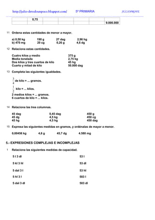 http://julio-
  http://julio -detodounpoco.blogspot.com/ 5º PRIMARIA JULIOPROFE
……………………………………………………………………………………………………………………
                    0,75
                                                                             9.000.000


11 Ordena estas cantidades de menor a mayor.

    a) 0,50 kg          190 g            27 dag          2,96 hg
    b) 470 mg           20 cg            0,26 g          4,6 dg

12 Relaciona estas cantidades.

    Cuatro kilos y medio                            375 g
    Media tonelada                                  2,75 kg
    Dos kilos y tres cuartos de kilo                45 hg
    Cuarto y mitad de kilo                          50.000 dag

13 Completa las siguientes igualdades.

    3
      de kilo = ... gramos.
    4
    1
      kilo = ... kilos.
    2
    2 medios kilos = ... gramos.
    6 cuartos de kilo = ... kilos.


14 Relaciona las tres columnas.

    45 dag                           0,45 dag                      450 g
    45 dg                            4,5 kg                        450 cg
    45 hg                            4,5 hg                        450 dag

15 Expresa las siguientes medidas en gramos, y ordénalas de mayor a menor.

    0,00456 kg             4,6 g          45,7 dg          4.580 mg


5.- EXPRESIONES COMPLEJAS E INCOMPLEJAS

1   Relaciona las siguientes medidas de capacidad.

    5 l 3 dl                                               53 l

    5 kl 3 hl                                              53 dl

    5 dal 3 l                                              53 hl

    5 hl 3 l                                               503 l

    5 dal 3 dl                                             503 dl
 