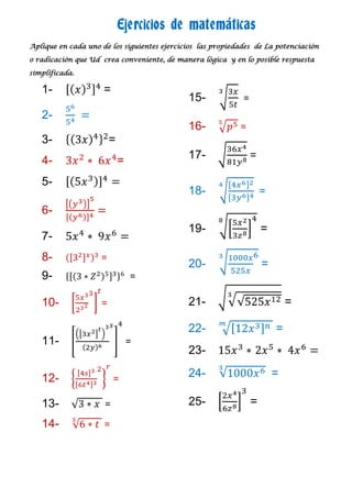 Ejercicios de matemáticas
Aplique en cada uno de los siguientes ejercicios las propiedades de La potenciación

o radicación que Ud crea conveniente, de manera lógica y en lo posible respuesta

simplificada.

   1-                =
                                             15-             =
   2-
                                             16-            =
   3-                   =
   4-                       =                17-                 =

   5-
                                             18-                     =
   6-
                                             19-                     =
   7-
   8-               =
                                             20-                     =
   9-                           =

   10-              =                        21-                             =

                                             22-                         =
   11-                          =
                                             23-

   12-                   =
                                             24-                         =

   13-               =                       25-                 =
   14-               =
 