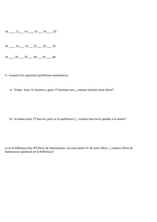 10 12 14 16 18 20
10 14 18 22 26 30
10 20 30 40 50 60
5.- resuelve los siguientes problemas matematicos
a) Felipe tiene 16 laminas y gano 15 laminas mas ¿ cuantas laminas tiene ahora?
b) la mama tiene 35 huevos, pero se le quebraron 5 ¿ cuantos huevos le quedan a la mama?
c) en la biblioteca hay 89 libros de matematicas, un curso pidio 41 de estos libros ¿ cuantos libros de
matemaicas quedaron en la biblioteca?