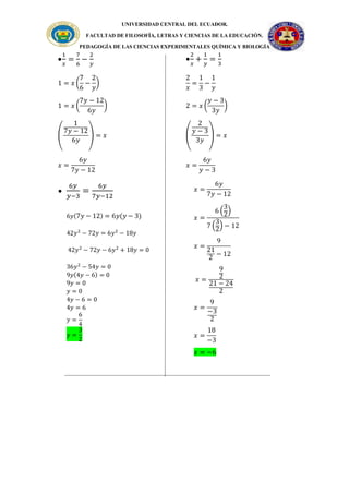 UNIVERSIDAD CENTRAL DEL ECUADOR.
FACULTAD DE FILOSOFÍA, LETRAS Y CIENCIAS DE LA EDUCACIÓN.
PEDAGOGÍA DE LAS CIENCIAS EXPERIMENTALES QUÍMICA Y BIOLOGÍA

6𝑦
𝑦−3
=
6𝑦
7𝑦−12
6𝑦(7𝑦 − 12) = 6𝑦(𝑦 − 3)
42𝑦2
− 72𝑦 = 6𝑦2
− 18𝑦
42𝑦2
− 72𝑦 − 6𝑦2
+ 18𝑦 = 0
36𝑦2
− 54𝑦 = 0
9𝑦(4𝑦 − 6) = 0
9𝑦 = 0
𝑦 = 0
4𝑦 − 6 = 0
4𝑦 = 6
𝑦 =
6
4
𝑦 =
3
2

1
𝑥
=
7
6
−
2
𝑦
1 = 𝑥 (
7
6
−
2
𝑦
)
1 = 𝑥 (
7𝑦 − 12
6𝑦
)
(
1
7𝑦 − 12
6𝑦
) = 𝑥
𝑥 =
6𝑦
7𝑦 − 12

2
𝑥
+
1
𝑦
=
1
3
2
𝑥
=
1
3
−
1
𝑦
2 = 𝑥 (
𝑦 − 3
3𝑦
)
(
2
𝑦 − 3
3𝑦
) = 𝑥
𝑥 =
6𝑦
𝑦 − 3
𝑥 =
6𝑦
7𝑦 − 12
𝑥 =
6 (
3
2
)
7 (
3
2
) − 12
𝑥 =
9
21
2
− 12
𝑥 =
9
2
21 − 24
2
𝑥 =
9
−3
2
𝑥 =
18
−3
𝑥 = −6
 
