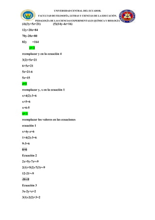 UNIVERSIDAD CENTRAL DEL ECUADOR.
FACULTAD DE FILOSOFÍA, LETRAS Y CIENCIAS DE LA EDUCACIÓN.
PEDAGOGÍA DE LAS CIENCIAS EXPERIMENTALES QUÍMICA Y BIOLOGÍA
(4)(3y+5z=21) (5)(14y-4z=16)
12y+20z=84
70y-20z=80
82y =164
y= 2
reemplazar y en la ecuación 4
3(2)+5z=21
6+5z=21
5z=21-6
5z=15
z=3
reemplazar y, x en la ecuación 1
x+4(2)-3=6
x+5=6
x=6-5
x= 1
reemplazar los valores en las ecuaciones
ecuación 1
x+4y-z=6
1+4(2)-3=6
9-3=6
6=6
Ecuación 2
2x+5y-7z=-9
2(1)+5(2)-7(3)=-9
12-21=-9
-9=-9
Ecuación 3
3x-2y+z=2
3(1)-2(2)+3=2
 