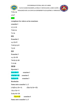 UNIVERSIDAD CENTRAL DEL ECUADOR.
FACULTAD DE FILOSOFÍA, LETRAS Y CIENCIAS DE LA EDUCACIÓN.
PEDAGOGÍA DE LAS CIENCIAS EXPERIMENTALES QUÍMICA Y BIOLOGÍA
7+0+z=6
z=6-7
z= -1
reemplazar los valores en las ecuaciones
ecuación 1
x+y+z=6
7+0-1=6
7-1=6
6=6
Ecuación 2
x-y+2z=5
7+0+2(-1)=5
7-2=5
5=5
Ecuación 3
x-y-3z=10
7-0-3(-1)=10
7+3=10
10=10
Ejercicio 3
2x+y-3z=-1 ecuacion 1
x-3y-2z= -12 ecuacion 2
3x-2y-z=-5 ecuacion 3
Resolución
Suma entre ecuación 1 y 2
(-1)(2x+y-3z=-1) (2)(x-3y-2z=-12)
-2x-y+3z=+1
2x-6y-4z=-24
-7y-z=-23 ecuacion 4
Suma entre ecuación 1 y 3
 