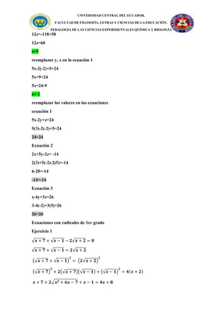 UNIVERSIDAD CENTRAL DEL ECUADOR.
FACULTAD DE FILOSOFÍA, LETRAS Y CIENCIAS DE LA EDUCACIÓN.
PEDAGOGÍA DE LAS CIENCIAS EXPERIMENTALES QUÍMICA Y BIOLOGÍA
12z=-118+58
12z=60
z=5
reemplazar y, x en la ecuación 1
5x-2(-2)+5=24
5x+9=24
5x=24-9
x= 3
reemplazar los valores en las ecuaciones
ecuación 1
5x-2y+z=24
5(3)-2(-2)+5=24
24=24
Ecuación 2
2x+5y-2z= -14
2(3)+5(-2)-2(5)=-14
6-20=-14
-14=-14
Ecuación 3
x-4y+3z=26
3-4(-2)+3(5)=26
26=26
Ecuaciones con radicales de 1er grado
Ejercicio 1
√𝒙 + 𝟕 + √𝒙 − 𝟏 − 𝟐√𝒙 + 𝟐 = 𝟎
√𝒙 + 𝟕 + √𝒙 − 𝟏 = 𝟐√𝒙 + 𝟐
(√𝒙 + 𝟕 + √𝒙 − 𝟏)
𝟐
= (𝟐√𝒙 + 𝟐)
𝟐
(√𝒙 + 𝟕)
𝟐
+ 𝟐(√𝒙 + 𝟕)(√𝒙 − 𝟏) + (√𝒙 − 𝟏)
𝟐
= 𝟒(𝒙 + 𝟐)
𝒙 + 𝟕 + 𝟐√𝒙𝟐 + 𝟔𝒙 − 𝟕 + 𝒙 − 𝟏 = 𝟒𝒙 + 𝟖
 