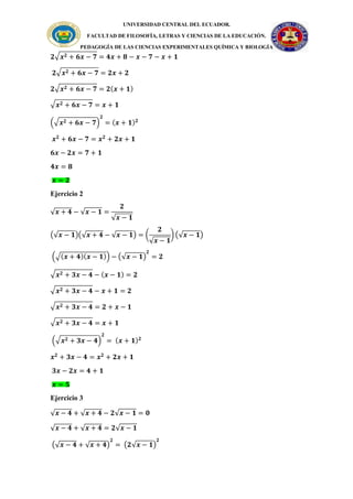 UNIVERSIDAD CENTRAL DEL ECUADOR.
FACULTAD DE FILOSOFÍA, LETRAS Y CIENCIAS DE LA EDUCACIÓN.
PEDAGOGÍA DE LAS CIENCIAS EXPERIMENTALES QUÍMICA Y BIOLOGÍA
𝟐√𝒙𝟐 + 𝟔𝒙 − 𝟕 = 𝟒𝒙 + 𝟖 − 𝒙 − 𝟕 − 𝒙 + 𝟏
𝟐√𝒙𝟐 + 𝟔𝒙 − 𝟕 = 𝟐𝒙 + 𝟐
𝟐√𝒙𝟐 + 𝟔𝒙 − 𝟕 = 𝟐(𝒙 + 𝟏)
√𝒙𝟐 + 𝟔𝒙 − 𝟕 = 𝒙 + 𝟏
(√𝒙𝟐 + 𝟔𝒙 − 𝟕)
𝟐
= (𝒙 + 𝟏)𝟐
𝒙𝟐
+ 𝟔𝒙 − 𝟕 = 𝒙𝟐
+ 𝟐𝒙 + 𝟏
𝟔𝒙 − 𝟐𝒙 = 𝟕 + 𝟏
𝟒𝒙 = 𝟖
𝒙 = 𝟐
Ejercicio 2
√𝒙 + 𝟒 − √𝒙 − 𝟏 =
𝟐
√𝒙 − 𝟏
(√𝒙 − 𝟏)(√𝒙 + 𝟒 − √𝒙 − 𝟏) = (
𝟐
√𝒙 − 𝟏
) (√𝒙 − 𝟏)
(√(𝒙 + 𝟒)(𝒙 − 𝟏)) − (√𝒙 − 𝟏)
𝟐
= 𝟐
√𝒙𝟐 + 𝟑𝒙 − 𝟒 − (𝒙 − 𝟏) = 𝟐
√𝒙𝟐 + 𝟑𝒙 − 𝟒 − 𝒙 + 𝟏 = 𝟐
√𝒙𝟐 + 𝟑𝒙 − 𝟒 = 𝟐 + 𝒙 − 𝟏
√𝒙𝟐 + 𝟑𝒙 − 𝟒 = 𝒙 + 𝟏
(√𝒙𝟐 + 𝟑𝒙 − 𝟒)
𝟐
= (𝒙 + 𝟏)𝟐
𝒙𝟐
+ 𝟑𝒙 − 𝟒 = 𝒙𝟐
+ 𝟐𝒙 + 𝟏
𝟑𝒙 − 𝟐𝒙 = 𝟒 + 𝟏
𝒙 = 𝟓
Ejercicio 3
√𝒙 − 𝟒 + √𝒙 + 𝟒 − 𝟐√𝒙 − 𝟏 = 𝟎
√𝒙 − 𝟒 + √𝒙 + 𝟒 = 𝟐√𝒙 − 𝟏
(√𝒙 − 𝟒 + √𝒙 + 𝟒)
𝟐
= (𝟐√𝒙 − 𝟏)
𝟐
 