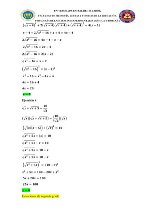 UNIVERSIDAD CENTRAL DEL ECUADOR.
FACULTAD DE FILOSOFÍA, LETRAS Y CIENCIAS DE LA EDUCACIÓN.
PEDAGOGÍA DE LAS CIENCIAS EXPERIMENTALES QUÍMICA Y BIOLOGÍA
(√𝒙 − 𝟒)
𝟐
+ 𝟐(√𝒙 − 𝟒)(√𝒙 + 𝟒) + (√𝒙 + 𝟒)
𝟐
= 𝟒(𝒙 − 𝟏)
𝒙 − 𝟒 + 𝟐√𝒙𝟐 − 𝟏𝟔 + 𝒙 + 𝟒 = 𝟒𝒙 − 𝟒
𝟐√𝒙𝟐 − 𝟏𝟔 = 𝟒𝒙 − 𝟒 − 𝒙 − 𝒙
𝟐√𝒙𝟐 − 𝟏𝟔 = 𝟐𝒙 − 𝟒
𝟐√𝒙𝟐 − 𝟏𝟔 = 𝟐(𝒙 − 𝟐)
√𝒙𝟐 − 𝟏𝟔 = 𝒙 − 𝟐
(√𝒙𝟐 − 𝟏𝟔)
𝟐
= (𝒙 − 𝟐)𝟐
𝒙𝟐
− 𝟏𝟔 = 𝒙𝟐
− 𝟒𝒙 + 𝟒
𝟒𝒙 = 𝟏𝟔 + 𝟒
𝟒𝒙 = 𝟐𝟎
𝒙 = 𝟓
Ejercicio 4
√𝒙 + √𝒙 + 𝟓 =
𝟏𝟎
√𝒙
(√𝒙)(√𝒙 + √𝒙 + 𝟓) = (
𝟏𝟎
√𝒙
)(√𝒙)
(√(𝒙)(𝒙 + 𝟓)) + (√𝒙)
𝟐
= 𝟏𝟎
√𝒙𝟐 + 𝟓𝒙 + (𝒙) = 𝟏𝟎
√𝒙𝟐 + 𝟓𝒙 + 𝒙 = 𝟏𝟎
√𝒙𝟐 + 𝟓𝒙 = 𝟏𝟎 − 𝒙
√𝒙𝟐 + 𝟓𝒙 = 𝟏𝟎 − 𝒙
(√𝒙𝟐 + 𝟓𝒙)
𝟐
= (𝟏𝟎 − 𝒙)𝟐
𝒙𝟐
+ 𝟓𝒙 = 𝟏𝟎𝟎 − 𝟐𝟎𝒙 + 𝒙𝟐
𝟓𝒙 + 𝟐𝟎𝒙 = 𝟏𝟎𝟎
𝟐𝟓𝒙 = 𝟏𝟎𝟎
𝒙 = 𝟒
Ecuaciones de segundo grado
 