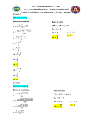 UNIVERSIDAD CENTRAL DEL ECUADOR.
FACULTAD DE FILOSOFÍA, LETRAS Y CIENCIAS DE LA EDUCACIÓN.
PEDAGOGÍA DE LAS CIENCIAS EXPERIMENTALES QUÍMICA Y BIOLOGÍA
Ejercicio 1
3𝑥2
− 5𝑥 + 2 = 0
Fórmula cuadrática
𝑥 =
−𝑏 ± √𝑏2 − 4𝑎𝑐
2𝑎
𝑥 =
5±√(−5)2−4(3)(2)
2(3)
𝑥 =
5 ± √25 − 24
6
𝑥 =
5 ± √1
6
𝑥 =
5 ± 1
6
𝑥1 =
5 − 1
6
𝑥1 =
4
6
𝑥1 =
2
3
𝑥2 =
5 + 1
6
𝑥2 =
6
6
𝑥2 = 1
Ejercicio 2
5𝑥2
− 7𝑥 − 90 = 0
Fórmula cuadrática
𝑥 =
−𝑏 ± √𝑏2 − 4𝑎𝑐
2𝑎
𝑥 =
7±√(−7)2−4(5)(−90)
2(5)
𝑥 =
7 ± √49 + 1800
10
𝑥 =
7 ± √1849
10
Factorización
(𝟑𝒙 − 𝟐)(𝒙 − 𝟏) = 𝟎
𝟑𝒙 − 𝟐 = 𝟎
𝟑𝒙 = 𝟐
𝒙𝟏 =
𝟐
𝟑
𝒙 − 𝟏 = 𝟎
𝒙𝟐 = 𝟏
𝑥 − 5 = 0
𝑥2 = 5
Factorización
(5𝑥 + 18)(𝑥 − 5) = 0
5𝑥 + 18 = 0
5𝑥 = −18
𝑥1 = −
18
5
 