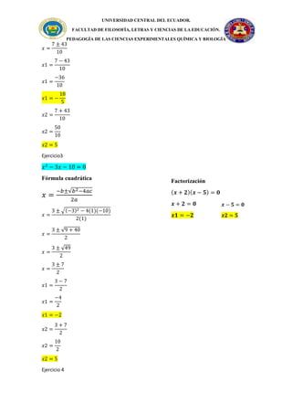 UNIVERSIDAD CENTRAL DEL ECUADOR.
FACULTAD DE FILOSOFÍA, LETRAS Y CIENCIAS DE LA EDUCACIÓN.
PEDAGOGÍA DE LAS CIENCIAS EXPERIMENTALES QUÍMICA Y BIOLOGÍA
𝑥 =
7 ± 43
10
𝑥1 =
7 − 43
10
𝑥1 =
−36
10
𝑥1 = −
18
5
𝑥2 =
7 + 43
10
𝑥2 =
50
10
𝑥2 = 5
Ejercicio3
𝑥2
− 3𝑥 − 10 = 0
Fórmula cuadrática
𝑥 =
−𝑏±√𝑏2−4𝑎𝑐
2𝑎
𝑥 =
3 ± √(−3)2 − 4(1)(−10)
2(1)
𝑥 =
3 ± √9 + 40
2
𝑥 =
3 ± √49
2
𝑥 =
3 ± 7
2
𝑥1 =
3 − 7
2
𝑥1 =
−4
2
𝑥1 = −2
𝑥2 =
3 + 7
2
𝑥2 =
10
2
𝑥2 = 5
Ejercicio 4
𝒙 − 𝟓 = 𝟎
𝒙𝟐 = 𝟓
Factorización
(𝒙 + 𝟐)(𝒙 − 𝟓) = 𝟎
𝒙 + 𝟐 = 𝟎
𝒙𝟏 = −𝟐
 