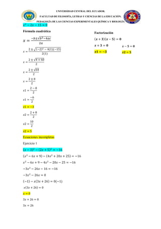 UNIVERSIDAD CENTRAL DEL ECUADOR.
FACULTAD DE FILOSOFÍA, LETRAS Y CIENCIAS DE LA EDUCACIÓN.
PEDAGOGÍA DE LAS CIENCIAS EXPERIMENTALES QUÍMICA Y BIOLOGÍA
𝑥2
− 2𝑥 − 15 = 0
Fórmula cuadrática
𝑥 =
−𝑏±√𝑏2−4𝑎𝑐
2𝑎
𝑥 =
2 ± √(−2)2 − 4(1)(−15)
2(1)
𝑥 =
2 ± √4 + 60
2
𝑥 =
2 ± √64
2
𝑥 =
2 ± 8
2
𝑥1 =
2 − 8
2
𝑥1 =
−6
2
𝑥1 = −3
𝑥2 =
2 + 8
2
𝑥2 =
10
2
𝑥2 = 5
Ecuaciones incompletas
Ejercicio 1
(𝑥 − 3)2
− (2𝑥 + 5)2
= −16
(𝑥2
− 6𝑥 + 9) − (4𝑥2
+ 20𝑥 + 25) = −16
𝑥2
− 6𝑥 + 9 − 4𝑥2
− 20𝑥 − 25 = −16
−3𝑥2
− 26𝑥 − 16 = −16
−3𝑥2
− 26𝑥 = 0
(−1) − 𝑥(3𝑥 + 26) = 0(−1)
𝑥(3𝑥 + 26) = 0
𝑥 = 0
3𝑥 + 26 = 0
3𝑥 = 26
𝒙 − 𝟓 = 𝟎
𝒙𝟐 = 𝟓
Factorización
(𝒙 + 𝟑)(𝒙 − 𝟓) = 𝟎
𝒙 + 𝟑 = 𝟎
𝒙𝟏 = −𝟑
 