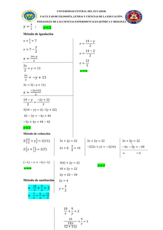UNIVERSIDAD CENTRAL DEL ECUADOR.
FACULTAD DE FILOSOFÍA, LETRAS Y CIENCIAS DE LA EDUCACIÓN.
PEDAGOGÍA DE LAS CIENCIAS EXPERIMENTALES QUÍMICA Y BIOLOGÍA
𝑦 =
4
2
;
Método de igualación
𝑥 +
𝑦
2
= 7
𝑥 = 7 −
𝑦
2
𝑥 =
14−𝑦
2
3𝑥
2
+ 𝑦 = 11
3𝑥
2
= −𝑦 + 11
3𝑥 = 2(−𝑦 + 11)
𝑥 =
−2𝑦+22
3
14 − 𝑦
2
=
−2𝑦 + 22
3
3(14 − 𝑦) = 2(−2𝑦 + 22)
42 − 3𝑦 = −4𝑦 + 44
−3𝑦 + 4𝑦 = 44 − 42
𝑦 = 2
Método de reducción
2 (
3𝑥
2
+ 𝑦) = 2(11)
2 (𝑥 +
𝑦
2
) = 2(7)
(−1) − 𝑥 = −6 (−1)
𝑥 = 6
Método de sustitución

10
𝑥
+
9
𝑦
= 2

7
𝑥
−
6
𝑦
=
11
2
𝑦 = 2
𝑥 =
14 − 𝑦
2
𝑥 =
14 − 2
2
𝑥 =
12
2
𝑥 = 6
3𝑥 + 2𝑦 = 22
2𝑥 + 2 .
𝑦
2
= 14
3𝑥 + 2𝑦 = 22
−2(2𝑥 + 𝑦) = −2(14)
3𝑥 + 2𝑦 = 22
−4𝑥 − 2𝑦 = −28
-x =-6
3(6) + 2𝑦 = 22
18 + 2𝑦 = 22
2𝑦 = 22 − 18
2𝑦 = 4
𝑦 =
4
2
𝑦 = 2
10
𝑥
+
9
𝑦
= 2
10
14𝑦
12 + 11𝑦
+
9
𝑦
= 2
 