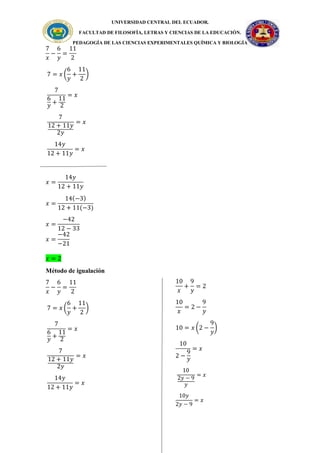 UNIVERSIDAD CENTRAL DEL ECUADOR.
FACULTAD DE FILOSOFÍA, LETRAS Y CIENCIAS DE LA EDUCACIÓN.
PEDAGOGÍA DE LAS CIENCIAS EXPERIMENTALES QUÍMICA Y BIOLOGÍA
7
𝑥
−
6
𝑦
=
11
2
7 = 𝑥 (
6
𝑦
+
11
2
)
7
6
𝑦
+
11
2
= 𝑥
7
12 + 11𝑦
2𝑦
= 𝑥
14𝑦
12 + 11𝑦
= 𝑥
𝑥 =
14𝑦
12 + 11𝑦
𝑥 =
14(−3)
12 + 11(−3)
𝑥 =
−42
12 − 33
𝑥 =
−42
−21
𝑥 = 2
Método de igualación
7
𝑥
−
6
𝑦
=
11
2
7 = 𝑥 (
6
𝑦
+
11
2
)
7
6
𝑦
+
11
2
= 𝑥
7
12 + 11𝑦
2𝑦
= 𝑥
14𝑦
12 + 11𝑦
= 𝑥
10
𝑥
+
9
𝑦
= 2
10
𝑥
= 2 −
9
𝑦
10 = 𝑥 (2 −
9
𝑦
)
10
2 −
9
𝑦
= 𝑥
10
2𝑦 − 9
𝑦
= 𝑥
10𝑦
2𝑦 − 9
= 𝑥
 