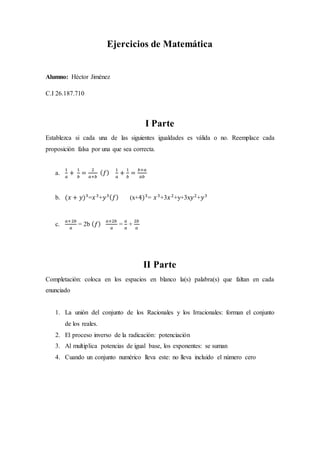 Ejercicios de Matemática
Alumno: Héctor Jiménez
C.I 26.187.710
I Parte
Establezca si cada una de las siguientes igualdades es válida o no. Reemplace cada
proposición falsa por una que sea correcta.
a.
1
𝑎
+
1
𝑏
=
2
𝑎+𝑏
( 𝑓)
1
𝑎
+
1
𝑏
=
𝑏+𝑎
𝑎𝑏
b. (𝑥 + 𝑦)3
=𝑥3
+𝑦3( 𝑓) (x+4)3
= 𝑥3
+3𝑥2
+y+3x𝑦2
+𝑦3
c.
𝑎+2𝑏
𝑎
= 2b ( 𝑓)
𝑎+2𝑏
𝑎
=
𝑎
𝑎
+
2𝑏
𝑎
II Parte
Completación: coloca en los espacios en blanco la(s) palabra(s) que faltan en cada
enunciado
1. La unión del conjunto de los Racionales y los Irracionales: forman el conjunto
de los reales.
2. El proceso inverso de la radicación: potenciación
3. Al multiplica potencias de igual base, los exponentes: se suman
4. Cuando un conjunto numérico lleva este: no lleva incluido el número cero
 