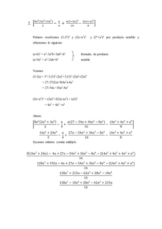2. [
8𝑎2(2𝑎5+3𝑎2)
2
−
𝑎
4
+
𝑎(3−2𝑎)2
16
–
(2𝑎+ 𝑎)2
8
]
Primero resolvemos (3-2ª)3 y (2a+a2)2 y (2ª+a2)2 por producto notable: y
obtenemos lo siguiente
(a-b)3 = a3-3a2b+3ab2-b3 formulas de producto
(a+b)2 = a2+2ab+b2 notable
Veamos
(3-2a) = 33-3.(3)2 (2a)1+3.(3)1 (2a)2-(2a)3
= 27-27(2a)+9(4a2)-8a3
= 27-54a +36a2-8a3
(2a+a2)2 = (2a)2+2(2a) (a2) + (a2)2
= 4a2 + 4a3 +a4
Ahora:
[
8𝑎2(2𝑎5
+ 3𝑎2)
2
−
𝑎
4
+
𝑎(27 − 54𝑎 + 36𝑎2
− 8𝑎2
)
16
−
(4𝑎2
+ 4𝑎3
+ 𝑎4
8
]
16𝑎2
+ 24𝑎4
2
−
𝑎
4
+
27𝑎 − 54𝑎2
+ 36𝑎3
− 8𝑎4
16
−
(4𝑎2
+ 4𝑎3
+ 𝑎4
8
Secamos mínimo común múltiplo
8(16𝑎7
+ 24𝑎) − 4𝑎 + 27𝑎 − 54𝑎2
+ 36𝑎3
− 8𝑎4
− 2(4𝑎2
+ 4𝑎2
+ 4𝑎3
+ 𝑎4
)
16
128𝑎7
+ 192𝑎 − 4𝑎 + 27𝑎 − 54𝑎2
+ 36𝑎3
− 8𝑎4
− 2(4𝑎2
+ 4𝑎3
+ 𝑎4
)
16
128𝑎7
+ 215𝑎 − 62𝑎2
+ 28𝑎3
− 10𝑎4
16
128𝑎7
− 10𝑎4
+ 28𝑎3
− 62𝑎2
+ 215𝑎
16
 