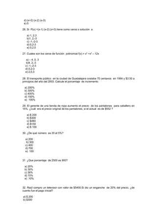 d) (x+2) (x-2) (x-3)
 e) 0

26. Si P(x) =(x-1) (x-2) (x+3) tiene como ceros o solución a.

   a) 1, 2,3
   b)1, 2,-3
   c) -1,-2-3
   d) 0,2-3
   e) 0,2,5

27. Cuales son los ceros de función polinomial f(x) = x3 +x2 – 12x

   a) – 4, 0, 3
   b)4, 2,-3
  c) -1,-2-3
  d) 0,2-3
  e) 2,0,3

28. El transporte público en la ciudad de Guadalajara costaba 70 centavos en 1994 y $3.50 a
principios del año del 2003. Calcule el porcentaje de incremento.

 a) 200%
 b) 300%
 c) 400%
 d) 150%
 e) 100%

29. El gerente de una tienda de ropa aumento el precio de los pantalones para caballero en
15%. ¿cuál era el precio original de los pantalones, si el actual es de $552 ?

   a) $ 200
   b) $300
   c) $480
   d) $150
   e) $ 100

30. ¿De qué número es 35 el 5%?

  a) 200
   b) 300
  c) 400
  d) 700
  e) 100


31 ¿Que porcentaje de 2500 es 900?

 a) 20%
 b) 30%
 c) 36%
 d) 15%
 e) 10%


32. Raúl compro un televisor con valor de $5400.Si dio un enganche de 20% del precio, ¿de
cuento fue el pago inicial?

a) $ 200
b) $300
 