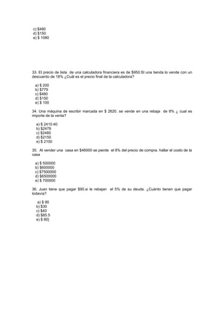 c) $480
d) $150
e) $ 1080




33. El precio de lista de una calculadora financiera es de $950.SI una tienda lo vende con un
descuento de 18% ¿Cuál es el precio final de la calculadora?

 a) $ 200
 b) $779
 c) $480
 d) $150
 e) $ 100

34. Una máquina de escribir marcada en $ 2620. se vende en una rebaja de 8% ¿ cual es
importe de la venta?

  a) $ 2410.40
  b) $2479
  c) $2480
  d) $2150
  e) $ 2100

35. Al vender una casa en $46000 se pierde el 8% del precio de compra. hallar el costo de la
casa

 a) $ 500000
 b) $600000
 c) $7500000
 d) $6500000
 e) $ 700000

36. Juan tiene que pagar $90.si le rebajan el 5% de su deuda. ¿Cuánto tienen que pagar
todavía?

   a) $ 90
  b) $30
  c) $40
  d) $85.5
  e) $ 80}
 