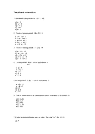 Ejercicios de matemáticas


1 Resolver la desigualdad 4x + 5 > 2x + 9.

  a) x > 2
  b) -x > 2
  c) x < - 2
  d) 2 < x
  e) x < 2

2. Resolver la desigualdad | 2x - 5 | > 3

 a) x < 1 o x > 4
 b) -x > 1 o x < 4
 c) x <-2 o x > 2
 d) 2< x o x > 2
 e) x < 2 o x < 4

3. Resolver la desigualdad | 3 – 2x | < 1

  a) x > 1 o x < 2
  b) -x > 1 o x < 2
  c) x <2 o x > 2
  d) 2< x o x > 1
  e) x < 1 o x < 2

4. La desigualdad 4x + 5 >3 es equivalente a
                 x+2

   a) 2 y 1
   b) -2, y 1
  c) 2, - 2
  d) -2 ,2
  e)2,4


5. La desigualdad x2- 4x- 12 < 0 es equivalente a

   a) - 2 y 6
   b) - 2, y 1
  c) 2, 6
  d) -2 ,2
  e ) 2 -6

6. Cual es contra dominio de los siguientes pares ordenados, (1,2) (3,4)(2, 3)

   a) (1, 2, 3)
   b) (1, 2,1)
   c) (2,3,4)
   d) (1, 2,4 )
   e) (1,3,2)




7. Evalúa la siguiente función para el valor x f(x) = 4x4 -3x2+ 2x- 8 f(-1)

  a) -7
 