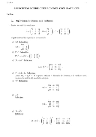 ÍNDICE 1
EJERCICIOS SOBRE OPERACIONES CON MATRICES
Índice
A. Operaciones básicas con matrices
1. Dadas las matrices siguientes
A =


9 1 1
1 2 1
1 18 1

 , B =


1 1
1 1
1 1

 , C =


10 2 2
2 3 2
2 19 2

 ,
se pide calcular las siguientes operaciones:
a) AB Solución:
AB =


11 11
4 4
20 20


b) Bt
At
Solución:
Bt
At
= (AB)t
=
11 4 20
11 4 20
c) (A + I3)2
Solución:
(A + I3)2
=


102 31 13
14 28 6
30 91 23

 ,
d) A2
+ 2A + I3 Solución:
Como AI3 = I3A = A se puede utilizar el binomio de Newton y el resultado será
entonces la matriz del apartado anterior.
e) AC Solución:
AC =


94 40 22
16 27 8
48 75 40


f ) CA
Solución:
CA =


94 50 14
23 44 7
39 76 23


g) (A + C)2
Solución:
(A + C)2
=


19 3 3
3 5 3
3 37 3


2
=


379 183 75
81 145 33
177 305 129


 