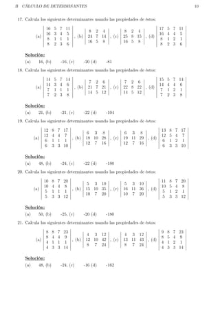 B CÁLCULO DE DETERMINANTES 10
17. Calcula los siguientes determinantes usando las propiedades de éstos:
(a)
16 5 7 11
16 3 4 5
8 1 1 1
8 2 3 6
, (b)
8 2 4
24 7 14
16 5 8
, (c)
8 2 4
25 8 15
16 5 8
, (d)
17 5 7 11
16 4 4 5
8 1 2 1
8 2 3 6
Solución:
(a) 16, (b) -16, (c) -20 (d) -81
18. Calcula los siguientes determinantes usando las propiedades de éstos:
(a)
14 5 7 14
14 3 4 6
7 1 1 1
7 2 3 8
, (b)
7 2 6
21 7 21
14 5 12
, (c)
7 2 6
22 8 22
14 5 12
, (d)
15 5 7 14
14 4 4 6
7 1 2 1
7 2 3 8
Solución:
(a) 21, (b) -21, (c) -22 (d) -104
19. Calcula los siguientes determinantes usando las propiedades de éstos:
(a)
12 8 7 17
12 4 4 7
6 1 1 1
6 3 3 10
, (b)
6 3 8
18 10 28
12 7 16
, (c)
6 3 8
19 11 29
12 7 16
, (d)
13 8 7 17
12 5 4 7
6 1 2 1
6 3 3 10
Solución:
(a) 48, (b) -24, (c) -22 (d) -180
20. Calcula los siguientes determinantes usando las propiedades de éstos:
(a)
10 8 7 20
10 4 4 8
5 1 1 1
5 3 3 12
, (b)
5 3 10
15 10 35
10 7 20
, (c)
5 3 10
16 11 36
10 7 20
, (d)
11 8 7 20
10 5 4 8
5 1 2 1
5 3 3 12
Solución:
(a) 50, (b) -25, (c) -20 (d) -180
21. Calcula los siguientes determinantes usando las propiedades de éstos:
(a)
8 8 7 23
8 4 4 9
4 1 1 1
4 3 3 14
, (b)
4 3 12
12 10 42
8 7 24
, (c)
4 3 12
13 11 43
8 7 24
, (d)
9 8 7 23
8 5 4 9
4 1 2 1
4 3 3 14
Solución:
(a) 48, (b) -24, (c) -16 (d) -162
 