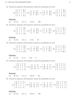 B CÁLCULO DE DETERMINANTES 11
22. Calcula los siguientes determinantes usando las propiedades de éstos:
(a)
6 8 7 26
6 4 4 10
3 1 1 1
3 3 3 16
, (b)
3 3 14
9 10 49
6 7 28
, (c)
3 3 14
10 11 50
6 7 28
, (d)
7 8 7 26
6 5 4 10
3 1 2 1
3 3 3 16
Solución:
(a) 42, (b) -21, (c) -10 (d) -126
23. Calcula los siguientes determinantes usando las propiedades de éstos:
(a)
4 8 7 29
4 4 4 11
2 1 1 1
2 3 3 18
, (b)
2 3 16
6 10 56
4 7 32
, (c)
2 3 16
7 11 57
4 7 32
, (d)
5 8 7 29
4 5 4 11
2 1 2 1
2 3 3 18
Solución:
(a) 32, (b) -16, (c) -2 (d) -72
24. Calcula los siguientes determinantes usando las propiedades de éstos:
(a)
2 8 7 32
2 4 4 12
1 1 1 1
1 3 3 20
, (b)
1 3 18
3 10 63
2 7 36
, (c)
1 3 18
4 11 64
2 7 36
, (d)
3 8 7 32
2 5 4 12
1 1 2 1
1 3 3 20
Solución:
(a) 18, (b) -9, (c) 8 (d) 0
25. Calcula los siguientes determinantes usando las propiedades de éstos:
(a)
18 8 9 8
18 4 5 4
9 1 1 1
9 3 4 4
, (b)
9 4 2
27 14 7
18 10 4
, (c)
9 4 2
28 15 8
18 10 4
, (d)
19 8 9 8
18 5 5 4
9 1 2 1
9 3 4 4
Solución:
(a) 36, (b) -18, (c) -32 (d) -56
26. Calcula los siguientes determinantes usando las propiedades de éstos:
(a)
16 8 9 11
16 4 5 5
8 1 1 1
8 3 4 6
, (b)
8 4 4
24 14 14
16 10 8
, (c)
8 4 4
25 15 15
16 10 8
, (d)
17 8 9 11
16 5 5 5
8 1 2 1
8 3 4 6
Solución:
(a) 64, (b) -32, (c) -40 (d) -105
 