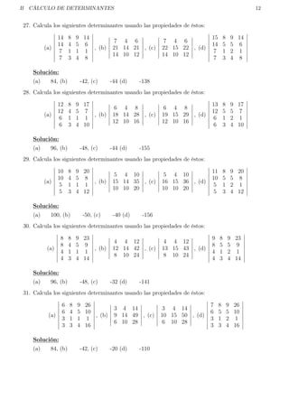 B CÁLCULO DE DETERMINANTES 12
27. Calcula los siguientes determinantes usando las propiedades de éstos:
(a)
14 8 9 14
14 4 5 6
7 1 1 1
7 3 4 8
, (b)
7 4 6
21 14 21
14 10 12
, (c)
7 4 6
22 15 22
14 10 12
, (d)
15 8 9 14
14 5 5 6
7 1 2 1
7 3 4 8
Solución:
(a) 84, (b) -42, (c) -44 (d) -138
28. Calcula los siguientes determinantes usando las propiedades de éstos:
(a)
12 8 9 17
12 4 5 7
6 1 1 1
6 3 4 10
, (b)
6 4 8
18 14 28
12 10 16
, (c)
6 4 8
19 15 29
12 10 16
, (d)
13 8 9 17
12 5 5 7
6 1 2 1
6 3 4 10
Solución:
(a) 96, (b) -48, (c) -44 (d) -155
29. Calcula los siguientes determinantes usando las propiedades de éstos:
(a)
10 8 9 20
10 4 5 8
5 1 1 1
5 3 4 12
, (b)
5 4 10
15 14 35
10 10 20
, (c)
5 4 10
16 15 36
10 10 20
, (d)
11 8 9 20
10 5 5 8
5 1 2 1
5 3 4 12
Solución:
(a) 100, (b) -50, (c) -40 (d) -156
30. Calcula los siguientes determinantes usando las propiedades de éstos:
(a)
8 8 9 23
8 4 5 9
4 1 1 1
4 3 4 14
, (b)
4 4 12
12 14 42
8 10 24
, (c)
4 4 12
13 15 43
8 10 24
, (d)
9 8 9 23
8 5 5 9
4 1 2 1
4 3 4 14
Solución:
(a) 96, (b) -48, (c) -32 (d) -141
31. Calcula los siguientes determinantes usando las propiedades de éstos:
(a)
6 8 9 26
6 4 5 10
3 1 1 1
3 3 4 16
, (b)
3 4 14
9 14 49
6 10 28
, (c)
3 4 14
10 15 50
6 10 28
, (d)
7 8 9 26
6 5 5 10
3 1 2 1
3 3 4 16
Solución:
(a) 84, (b) -42, (c) -20 (d) -110
 