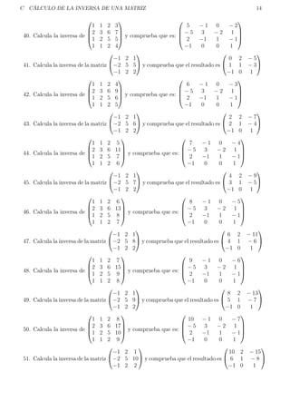 C CÁLCULO DE LA INVERSA DE UNA MATRIZ 14
40. Calcula la inversa de




1 1 2 3
2 3 6 7
1 2 5 5
1 1 2 4



 y comprueba que es:




5 − 1 0 − 2
− 5 3 − 2 1
2 −1 1 − 1
−1 0 0 1




41. Calcula la inversa de la matriz


−1 2 1
−2 5 5
−1 2 2

 y comprueba que el resultado es


0 2 − 5
1 1 − 3
−1 0 1


42. Calcula la inversa de




1 1 2 4
2 3 6 9
1 2 5 6
1 1 2 5



 y comprueba que es:




6 − 1 0 − 3
− 5 3 − 2 1
2 −1 1 − 1
−1 0 0 1




43. Calcula la inversa de la matriz


−1 2 1
−2 5 6
−1 2 2

 y comprueba que el resultado es


2 2 − 7
2 1 − 4
−1 0 1


44. Calcula la inversa de




1 1 2 5
2 3 6 11
1 2 5 7
1 1 2 6



 y comprueba que es:




7 − 1 0 − 4
− 5 3 − 2 1
2 −1 1 − 1
−1 0 0 1




45. Calcula la inversa de la matriz


−1 2 1
−2 5 7
−1 2 2

 y comprueba que el resultado es


4 2 − 9
3 1 − 5
−1 0 1


46. Calcula la inversa de




1 1 2 6
2 3 6 13
1 2 5 8
1 1 2 7



 y comprueba que es:




8 − 1 0 − 5
− 5 3 − 2 1
2 −1 1 − 1
−1 0 0 1




47. Calcula la inversa de la matriz


−1 2 1
−2 5 8
−1 2 2

 y comprueba que el resultado es


6 2 − 11
4 1 − 6
−1 0 1


48. Calcula la inversa de




1 1 2 7
2 3 6 15
1 2 5 9
1 1 2 8



 y comprueba que es:




9 − 1 0 − 6
− 5 3 − 2 1
2 −1 1 − 1
−1 0 0 1




49. Calcula la inversa de la matriz


−1 2 1
−2 5 9
−1 2 2

 y comprueba que el resultado es


8 2 − 13
5 1 − 7
−1 0 1


50. Calcula la inversa de




1 1 2 8
2 3 6 17
1 2 5 10
1 1 2 9



 y comprueba que es:




10 − 1 0 − 7
− 5 3 − 2 1
2 −1 1 − 1
−1 0 0 1




51. Calcula la inversa de la matriz


−1 2 1
−2 5 10
−1 2 2

 y comprueba que el resultado es


10 2 − 15
6 1 − 8
−1 0 1


 