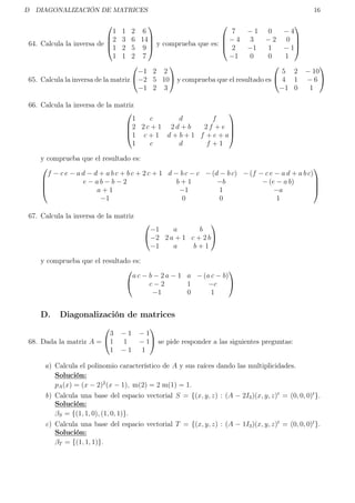 D DIAGONALIZACIÓN DE MATRICES 16
64. Calcula la inversa de




1 1 2 6
2 3 6 14
1 2 5 9
1 1 2 7



 y comprueba que es:




7 − 1 0 − 4
− 4 3 − 2 0
2 −1 1 − 1
−1 0 0 1




65. Calcula la inversa de la matriz


−1 2 2
−2 5 10
−1 2 3

 y comprueba que el resultado es


5 2 − 10
4 1 − 6
−1 0 1


66. Calcula la inversa de la matriz




1 c d f
2 2 c + 1 2 d + b 2 f + e
1 c + 1 d + b + 1 f + e + a
1 c d f + 1




y comprueba que el resultado es:




f − c e − a d − d + a b c + b c + 2 c + 1 d − b c − c − (d − b c) − (f − c e − a d + a b c)
e − a b − b − 2 b + 1 −b − (e − a b)
a + 1 −1 1 −a
−1 0 0 1




67. Calcula la inversa de la matriz


−1 a b
−2 2 a + 1 c + 2 b
−1 a b + 1


y comprueba que el resultado es:


a c − b − 2 a − 1 a − (a c − b)
c − 2 1 −c
−1 0 1


D. Diagonalización de matrices
68. Dada la matriz A =


3 − 1 − 1
1 1 − 1
1 − 1 1

 se pide responder a las siguientes preguntas:
a) Calcula el polinomio característico de A y sus raíces dando las multiplicidades.
Solución:
pA(x) = (x − 2)2
(x − 1), m(2) = 2 m(1) = 1.
b) Calcula una base del espacio vectorial S = {(x, y, z) : (A − 2I3)(x, y, z)t
= (0, 0, 0)t
}.
Solución:
βS = {(1, 1, 0), (1, 0, 1)}.
c) Calcula una base del espacio vectorial T = {(x, y, z) : (A − 1I3)(x, y, z)t
= (0, 0, 0)t
}.
Solución:
βT = {(1, 1, 1)}.
 