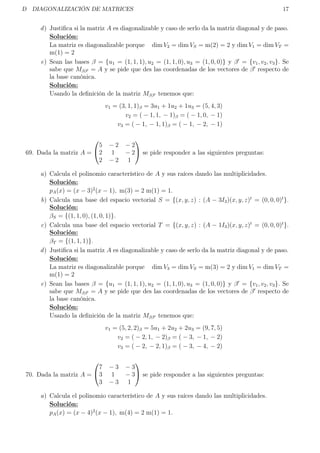 D DIAGONALIZACIÓN DE MATRICES 17
d) Justiﬁca si la matriz A es diagonalizable y caso de serlo da la matriz diagonal y de paso.
Solución:
La matriz es diagonalizable porque dim V2 = dim VS = m(2) = 2 y dim V1 = dim VT =
m(1) = 2
e) Sean las bases β = {u1 = (1, 1, 1), u2 = (1, 1, 0), u3 = (1, 0, 0)} y β = {v1, v2, v3}. Se
sabe que Mββ = A y se pide que des las coordenadas de los vectores de β respecto de
la base canónica.
Solución:
Usando la deﬁnición de la matriz Mββ tenemos que:
v1 = (3, 1, 1)β = 3u1 + 1u2 + 1u3 = (5, 4, 3)
v2 = ( − 1, 1, − 1)β = ( − 1, 0, − 1)
v3 = ( − 1, − 1, 1)β = ( − 1, − 2, − 1)
69. Dada la matriz A =


5 − 2 − 2
2 1 − 2
2 − 2 1

 se pide responder a las siguientes preguntas:
a) Calcula el polinomio característico de A y sus raíces dando las multiplicidades.
Solución:
pA(x) = (x − 3)2
(x − 1), m(3) = 2 m(1) = 1.
b) Calcula una base del espacio vectorial S = {(x, y, z) : (A − 3I3)(x, y, z)t
= (0, 0, 0)t
}.
Solución:
βS = {(1, 1, 0), (1, 0, 1)}.
c) Calcula una base del espacio vectorial T = {(x, y, z) : (A − 1I3)(x, y, z)t
= (0, 0, 0)t
}.
Solución:
βT = {(1, 1, 1)}.
d) Justiﬁca si la matriz A es diagonalizable y caso de serlo da la matriz diagonal y de paso.
Solución:
La matriz es diagonalizable porque dim V3 = dim VS = m(3) = 2 y dim V1 = dim VT =
m(1) = 2
e) Sean las bases β = {u1 = (1, 1, 1), u2 = (1, 1, 0), u3 = (1, 0, 0)} y β = {v1, v2, v3}. Se
sabe que Mββ = A y se pide que des las coordenadas de los vectores de β respecto de
la base canónica.
Solución:
Usando la deﬁnición de la matriz Mββ tenemos que:
v1 = (5, 2, 2)β = 5u1 + 2u2 + 2u3 = (9, 7, 5)
v2 = ( − 2, 1, − 2)β = ( − 3, − 1, − 2)
v3 = ( − 2, − 2, 1)β = ( − 3, − 4, − 2)
70. Dada la matriz A =


7 − 3 − 3
3 1 − 3
3 − 3 1

 se pide responder a las siguientes preguntas:
a) Calcula el polinomio característico de A y sus raíces dando las multiplicidades.
Solución:
pA(x) = (x − 4)2
(x − 1), m(4) = 2 m(1) = 1.
 